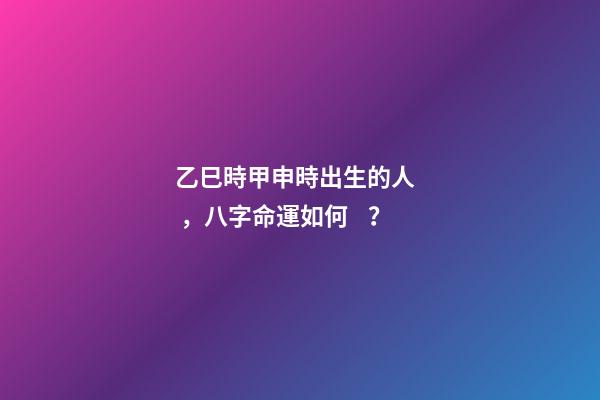 乙巳時甲申時出生的人，八字命運如何？